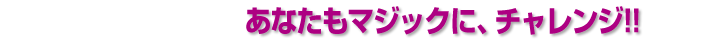 あなたもマジックに、チャレンジ!!