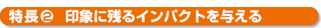 特長２印象に残るインパクトを与える